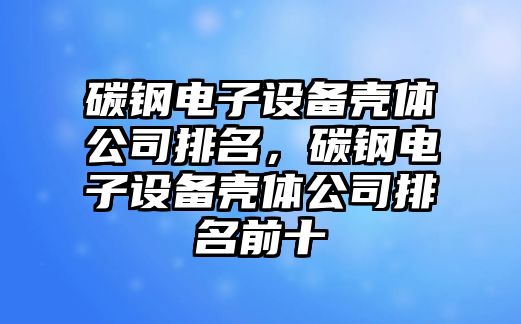 碳鋼電子設備殼體公司排名，碳鋼電子設備殼體公司排名前十