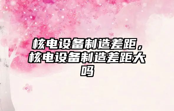 核電設備制造差距，核電設備制造差距大嗎