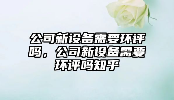 公司新設備需要環(huán)評嗎，公司新設備需要環(huán)評嗎知乎