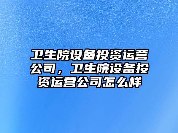 衛生院設備投資運營(yíng)公司，衛生院設備投資運營(yíng)公司怎么樣