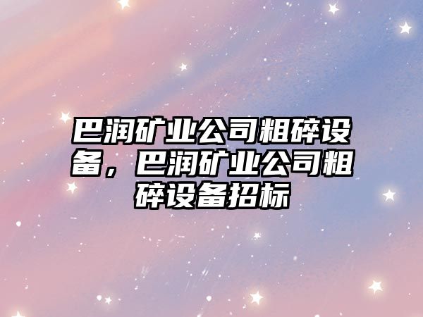 巴潤礦業(yè)公司粗碎設備，巴潤礦業(yè)公司粗碎設備招標