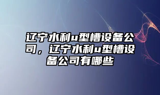 遼寧水利u型槽設備公司，遼寧水利u型槽設備公司有哪些