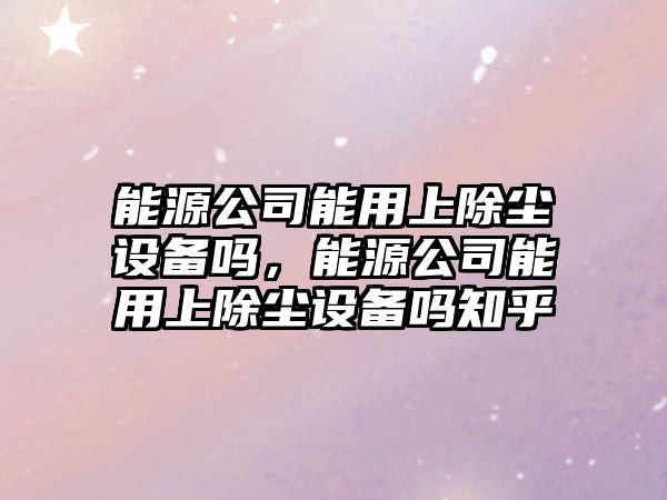 能源公司能用上除塵設備嗎，能源公司能用上除塵設備嗎知乎