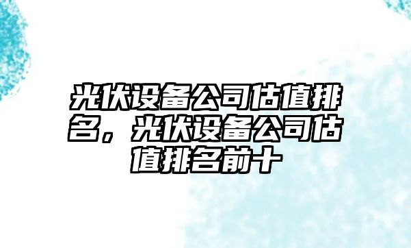 光伏設備公司估值排名，光伏設備公司估值排名前十