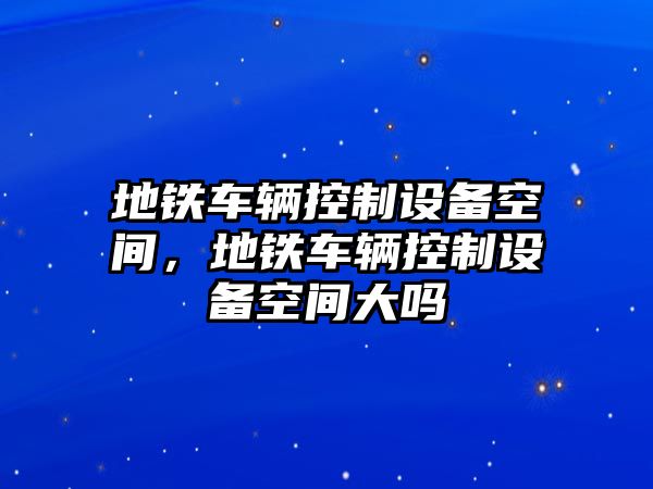 地鐵車(chē)輛控制設備空間，地鐵車(chē)輛控制設備空間大嗎