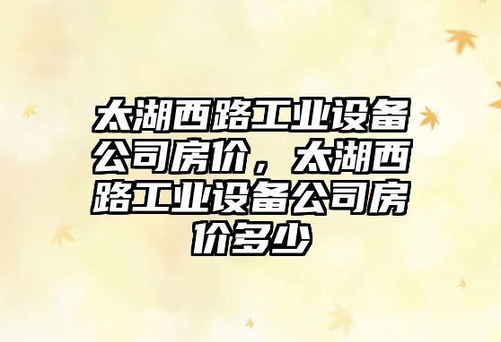 太湖西路工業(yè)設備公司房?jì)r(jià)，太湖西路工業(yè)設備公司房?jì)r(jià)多少