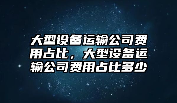 大型設備運輸公司費用占比，大型設備運輸公司費用占比多少