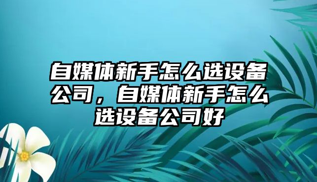 自媒體新手怎么選設備公司，自媒體新手怎么選設備公司好