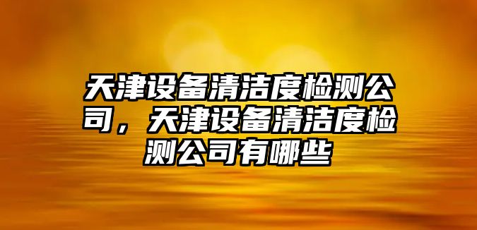 天津設備清潔度檢測公司，天津設備清潔度檢測公司有哪些