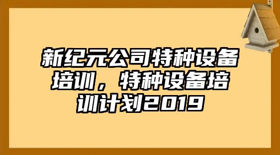 新紀元公司特種設備培訓，特種設備培訓計劃2019