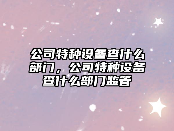 公司特種設備查什么部門(mén)，公司特種設備查什么部門(mén)監管