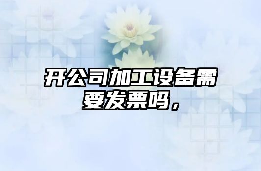 開(kāi)公司加工設備需要發(fā)票嗎，