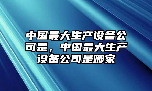 中國最大生產(chǎn)設備公司是，中國最大生產(chǎn)設備公司是哪家