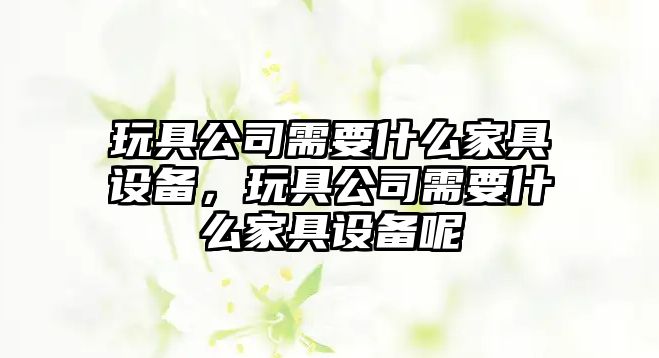 玩具公司需要什么家具設備，玩具公司需要什么家具設備呢