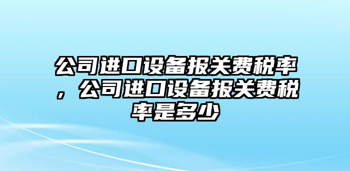 公司進(jìn)口設備報關(guān)費稅率，公司進(jìn)口設備報關(guān)費稅率是多少