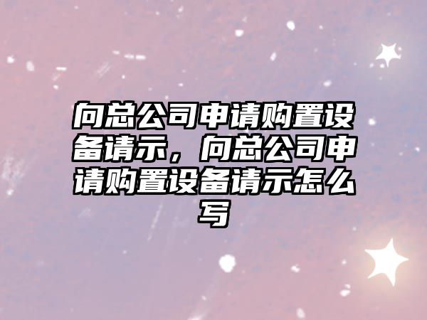 向總公司申請購置設備請示，向總公司申請購置設備請示怎么寫(xiě)