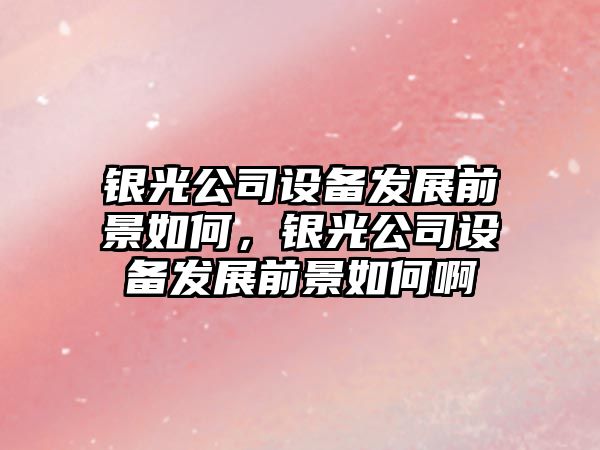 銀光公司設備發(fā)展前景如何，銀光公司設備發(fā)展前景如何啊