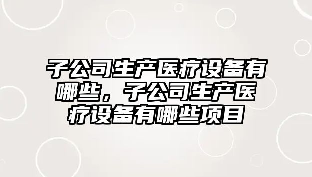 子公司生產(chǎn)醫療設備有哪些，子公司生產(chǎn)醫療設備有哪些項目