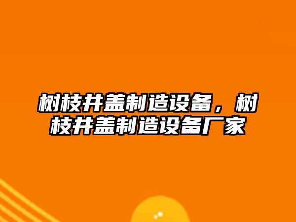 樹(shù)枝井蓋制造設備，樹(shù)枝井蓋制造設備廠(chǎng)家