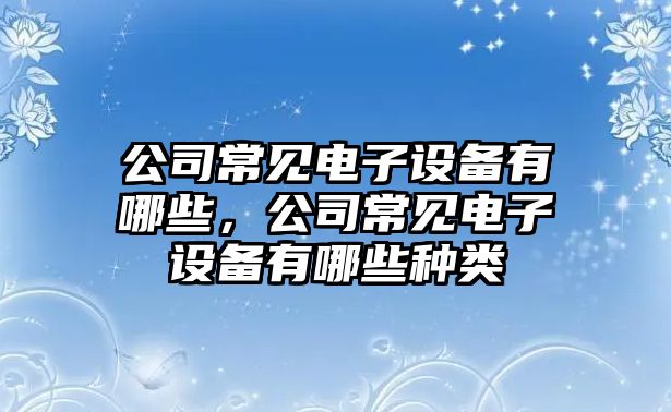 公司常見(jiàn)電子設備有哪些，公司常見(jiàn)電子設備有哪些種類(lèi)