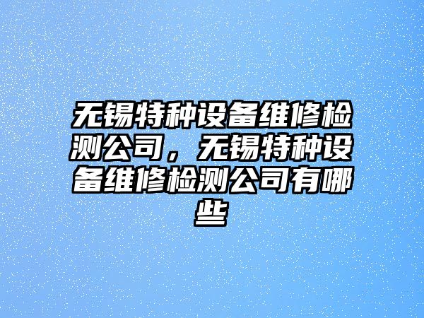 無(wú)錫特種設備維修檢測公司，無(wú)錫特種設備維修檢測公司有哪些