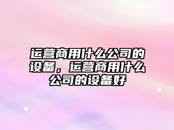 運營(yíng)商用什么公司的設備，運營(yíng)商用什么公司的設備好