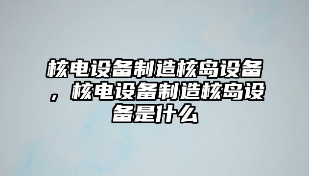 核電設備制造核島設備，核電設備制造核島設備是什么