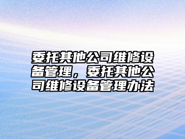 委托其他公司維修設備管理，委托其他公司維修設備管理辦法