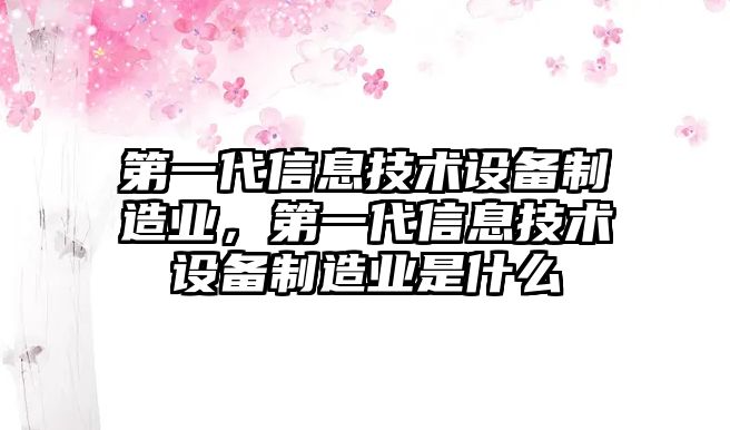 第一代信息技術(shù)設備制造業(yè)，第一代信息技術(shù)設備制造業(yè)是什么