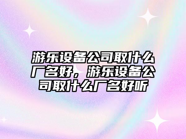 游樂(lè )設備公司取什么廠(chǎng)名好，游樂(lè )設備公司取什么廠(chǎng)名好聽(tīng)