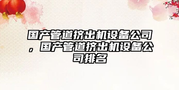 國產(chǎn)管道擠出機設備公司，國產(chǎn)管道擠出機設備公司排名