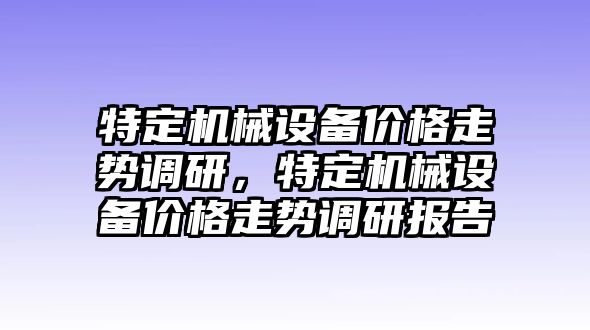 特定機械設備價(jià)格走勢調研，特定機械設備價(jià)格走勢調研報告