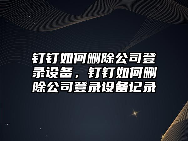 釘釘如何刪除公司登錄設備，釘釘如何刪除公司登錄設備記錄