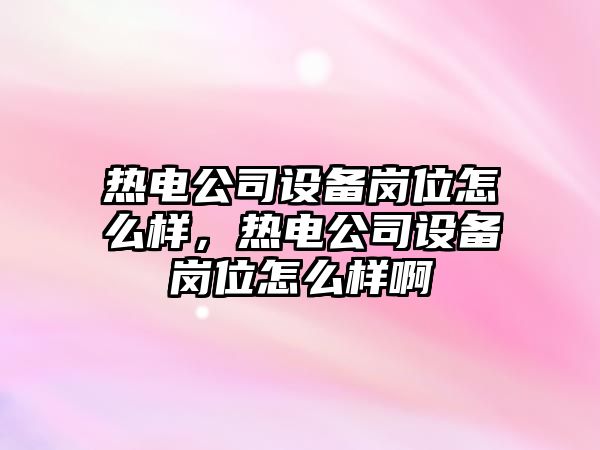 熱電公司設備崗位怎么樣，熱電公司設備崗位怎么樣啊