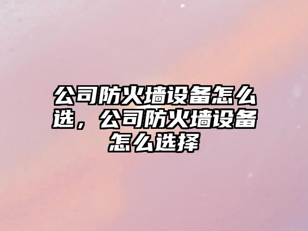 公司防火墻設備怎么選，公司防火墻設備怎么選擇