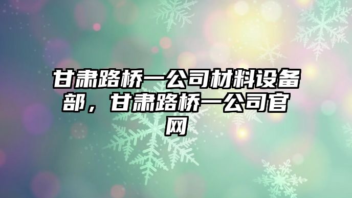 甘肅路橋一公司材料設備部，甘肅路橋一公司官網(wǎng)
