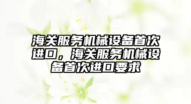 海關(guān)服務(wù)機械設備首次進(jìn)口，海關(guān)服務(wù)機械設備首次進(jìn)口要求