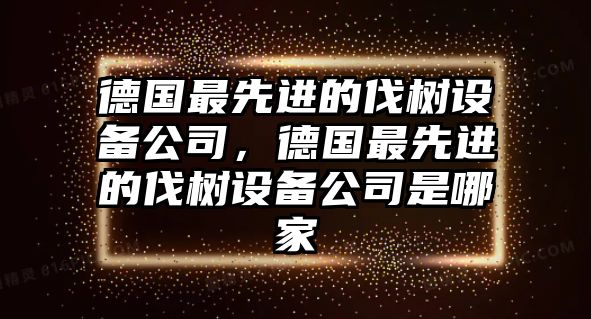 德國最先進(jìn)的伐樹(shù)設備公司，德國最先進(jìn)的伐樹(shù)設備公司是哪家