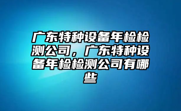 廣東特種設備年檢檢測公司，廣東特種設備年檢檢測公司有哪些
