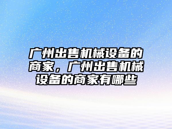 廣州出售機械設備的商家，廣州出售機械設備的商家有哪些