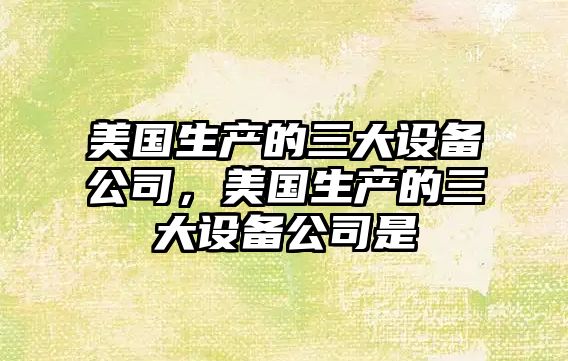 美國生產(chǎn)的三大設備公司，美國生產(chǎn)的三大設備公司是