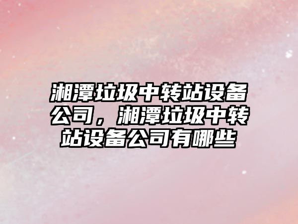 湘潭垃圾中轉站設備公司，湘潭垃圾中轉站設備公司有哪些