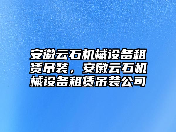 安徽云石機械設備租賃吊裝，安徽云石機械設備租賃吊裝公司