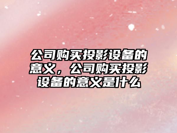 公司購買(mǎi)投影設備的意義，公司購買(mǎi)投影設備的意義是什么