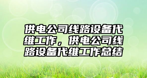 供電公司線(xiàn)路設備代維工作，供電公司線(xiàn)路設備代維工作總結