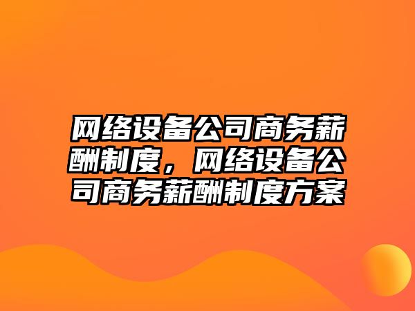 網(wǎng)絡(luò )設備公司商務(wù)薪酬制度，網(wǎng)絡(luò )設備公司商務(wù)薪酬制度方案