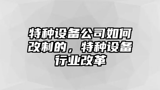 特種設備公司如何改制的，特種設備行業(yè)改革
