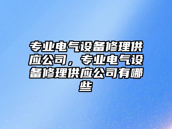 專(zhuān)業(yè)電氣設備修理供應公司，專(zhuān)業(yè)電氣設備修理供應公司有哪些