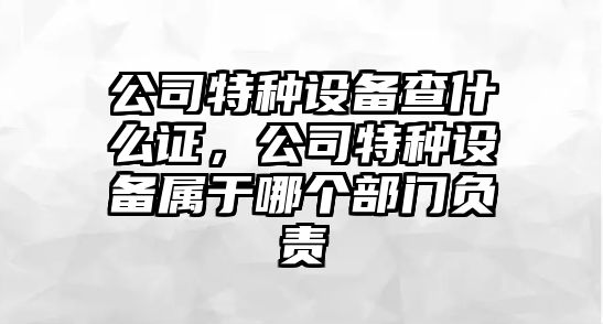 公司特種設備查什么證，公司特種設備屬于哪個(gè)部門(mén)負責