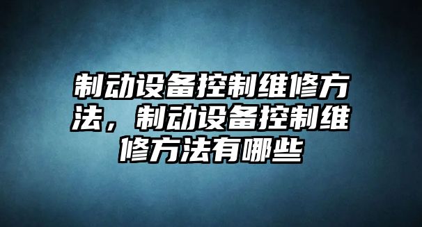 制動(dòng)設備控制維修方法，制動(dòng)設備控制維修方法有哪些